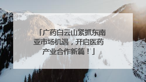 广药白云山紧抓东南亚市场机遇，开启医药产业合作新篇！
