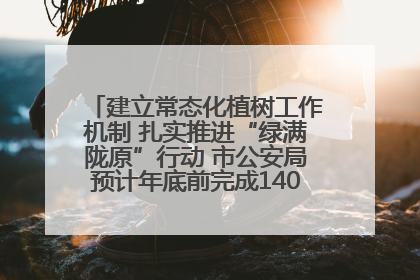 建立常态化植树工作机制 扎实推进“绿满陇原”行动 市公安局预计年底前完成1402亩绿化任务