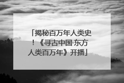 揭秘百万年人类史！《寻古中国·东方人类百万年》开播