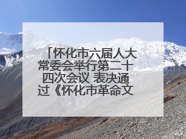 怀化市六届人大常委会举行第二十四次会议 表决通过《怀化市革命文物保护利用若干规定》