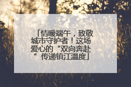 情暖端午，致敬城市守护者！这场爱心的“双向奔赴”传递镇江温度