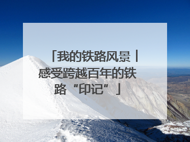 我的铁路风景︱感受跨越百年的铁路“印记”
