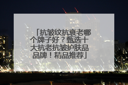 抗皱纹抗衰老哪个牌子好？甄选十大抗老抗皱护肤品品牌！精品推荐