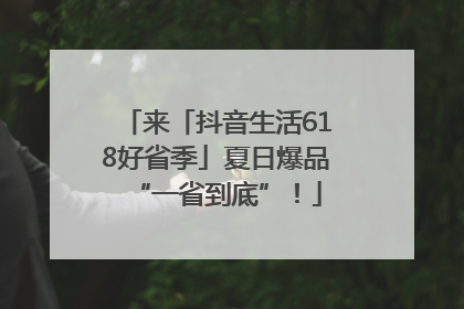 来「抖音生活618好省季」夏日爆品“一省到底”！