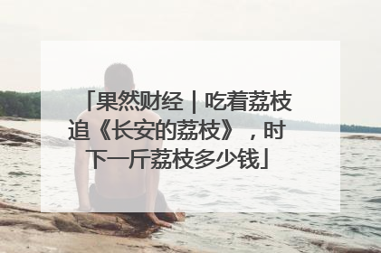 果然财经｜吃着荔枝追《长安的荔枝》，时下一斤荔枝多少钱