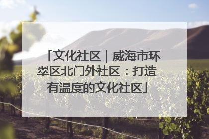 文化社区｜威海市环翠区北门外社区：打造有温度的文化社区