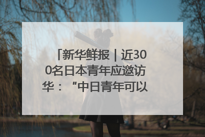 新华鲜报｜近300名日本青年应邀访华：“中日青年可以创造更好的未来”