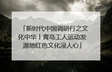 新时代中国调研行之文化中华丨青岛工人运动发源地红色文化浸人心