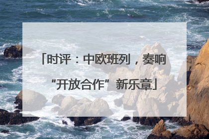 时评：中欧班列，奏响“开放合作”新乐章