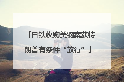日铁收购美钢案获特朗普有条件“放行”