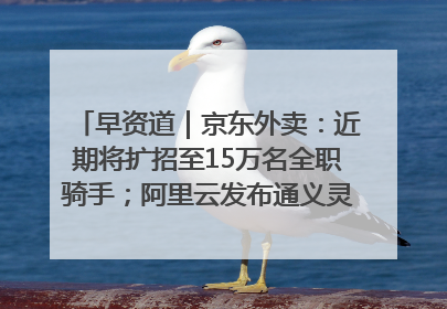 早资道｜京东外卖：近期将扩招至15万名全职骑手；阿里云发布通义灵码AI IDE