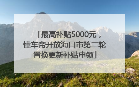 最高补贴5000元，懂车帝开放海口市第二轮置换更新补贴申领