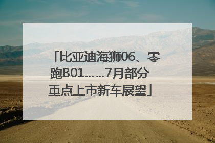 比亚迪海狮06、零跑B01……7月部分重点上市新车展望