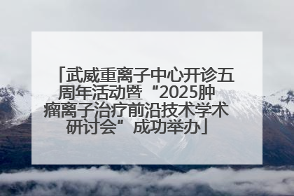 武威重离子中心开诊五周年活动暨“2025肿瘤离子治疗前沿技术学术研讨会”成功举办