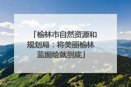 榆林市自然资源和规划局：将美丽榆林蓝图绘就到底