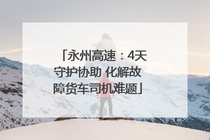 永州高速：4天守护协助 化解故障货车司机难题