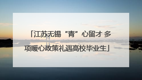 江苏无锡“青”心留才 多项暖心政策礼遇高校毕业生