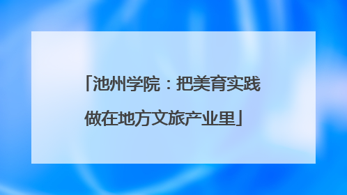 池州学院：把美育实践做在地方文旅产业里