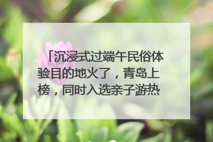 沉浸式过端午民俗体验目的地火了，青岛上榜，同时入选亲子游热门Top10