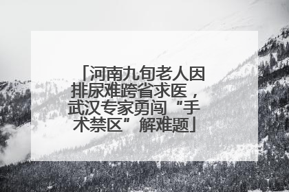 河南九旬老人因排尿难跨省求医，武汉专家勇闯“手术禁区”解难题