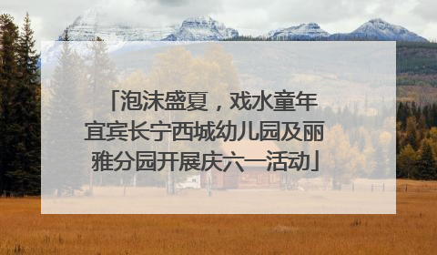 泡沫盛夏，戏水童年 宜宾长宁西城幼儿园及丽雅分园开展庆六一活动