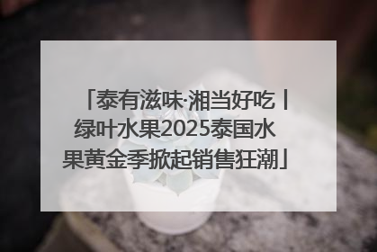 泰有滋味·湘当好吃丨绿叶水果2025泰国水果黄金季掀起销售狂潮