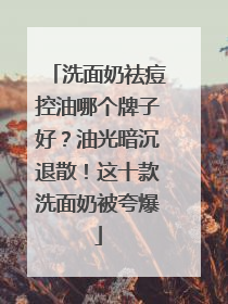 洗面奶祛痘控油哪个牌子好？油光暗沉退散！这十款洗面奶被夸爆