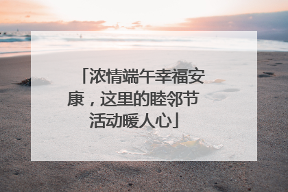 浓情端午幸福安康，这里的睦邻节活动暖人心
