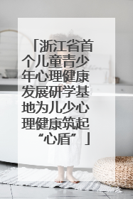 浙江省首个儿童青少年心理健康发展研学基地为儿少心理健康筑起“心盾”