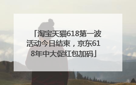 淘宝天猫618第一波活动今日结束，京东618年中大促红包加码