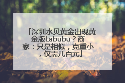 深圳水贝黄金出现黄金版Labubu？商家：只是相似，克重小，仅需几百元