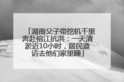 湖南父子带挖机千里奔赴榕江抗洪：一天清淤近10小时，居民邀请去他们家里睡