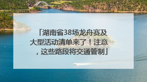 湖南省38场龙舟赛及大型活动清单来了！注意，这些路段将交通管制