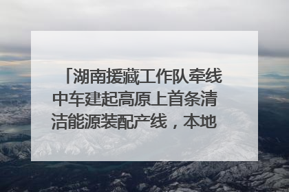 湖南援藏工作队牵线中车建起高原上首条清洁能源装配产线，本地大学生成车间检验员