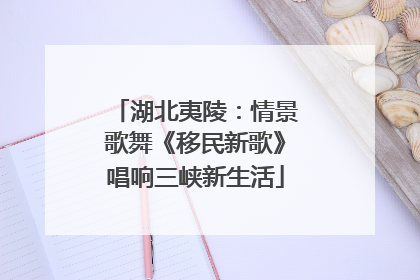 湖北夷陵：情景歌舞《移民新歌》唱响三峡新生活