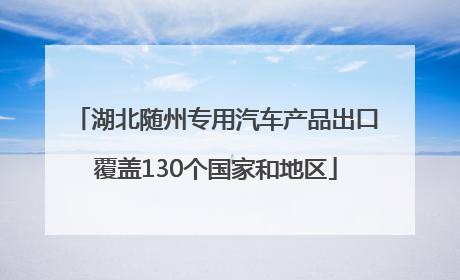 湖北随州专用汽车产品出口覆盖130个国家和地区