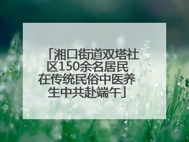 湘口街道双塔社区150余名居民在传统民俗中医养生中共赴端午