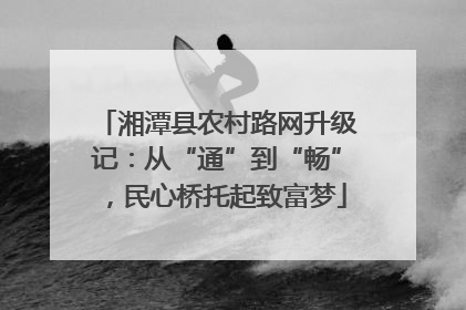 湘潭县农村路网升级记：从“通”到“畅”，民心桥托起致富梦