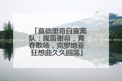 莫德里奇自宣离队：魔笛谢幕，青春散场，克罗地亚狂想曲久久回荡