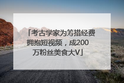 考古学家为筹措经费拥抱短视频，成200万粉丝美食大V