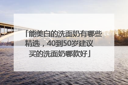 能美白的洗面奶有哪些精选，40到50岁建议买的洗面奶哪款好