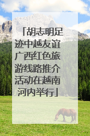 胡志明足迹中越友谊广西红色旅游线路推介活动在越南河内举行