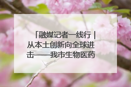 融媒记者一线行｜从本土创新向全球进击——我市生物医药产业破茧突围