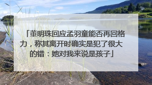董明珠回应孟羽童能否再回格力，称其离开时确实是犯了很大的错：她对我来说是孩子