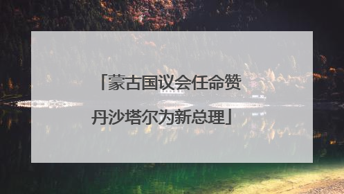 蒙古国议会任命赞丹沙塔尔为新总理