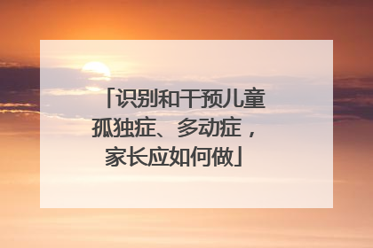 识别和干预儿童孤独症、多动症，家长应如何做