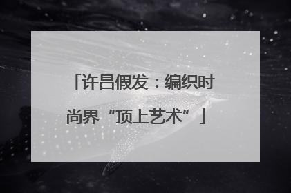 许昌假发：编织时尚界“顶上艺术”