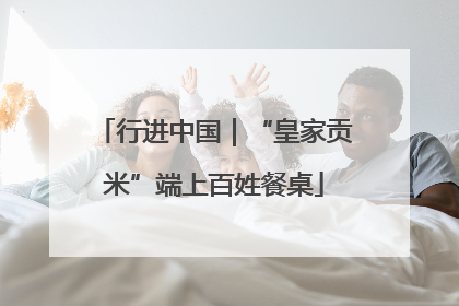 行进中国｜“皇家贡米”端上百姓餐桌