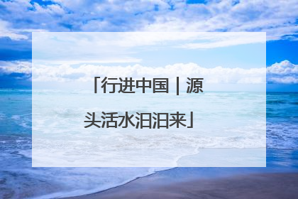 行进中国｜源头活水汩汩来