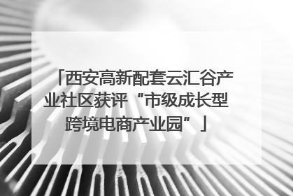 西安高新配套云汇谷产业社区获评“市级成长型跨境电商产业园”